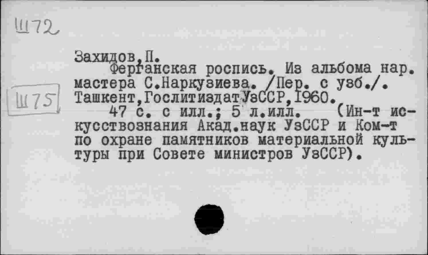 ﻿11172.
Захидов.П.
Ферганская роспись. Из альбома нар. мастера С.Наркузиева. /Пер. с узб./. Ташкент,Гослитиздат УзССР,I960.
47 с. с илл.; 5 л.илл. (Ин-т искусствознания Акад.наук УзССР и Ком-т по охране памятников материальной культуры при Совете министров УзССР).